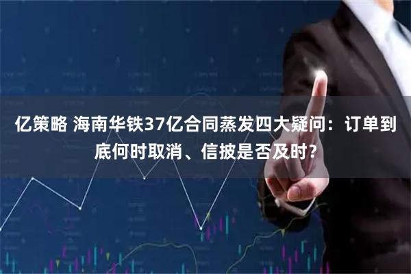 亿策略 海南华铁37亿合同蒸发四大疑问：订单到底何时取消、信披是否及时？