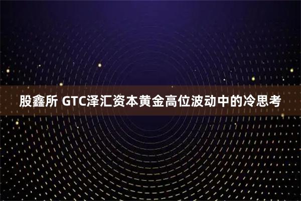 股鑫所 GTC泽汇资本黄金高位波动中的冷思考