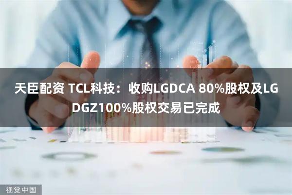 天臣配资 TCL科技：收购LGDCA 80%股权及LGDGZ100%股权交易已完成