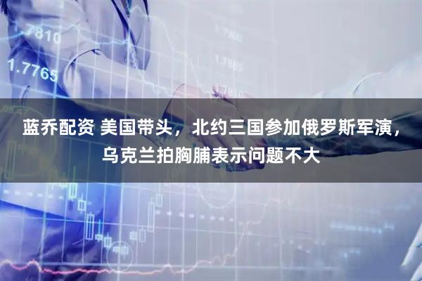 蓝乔配资 美国带头，北约三国参加俄罗斯军演，乌克兰拍胸脯表示问题不大