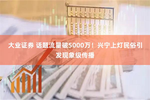 大业证券 话题流量破5000万！兴宁上灯民俗引发现象级传播