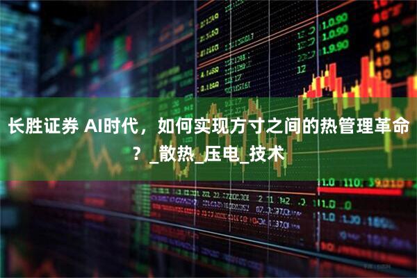长胜证券 AI时代,如何实现方寸之间的热管理革命?_散热_压电_技术