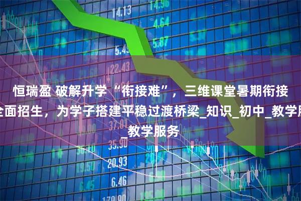 恒瑞盈 破解升学 “衔接难”,三维课堂暑期衔接班全面招生,为学子搭建平稳过渡桥梁_知识_初中_教学服务