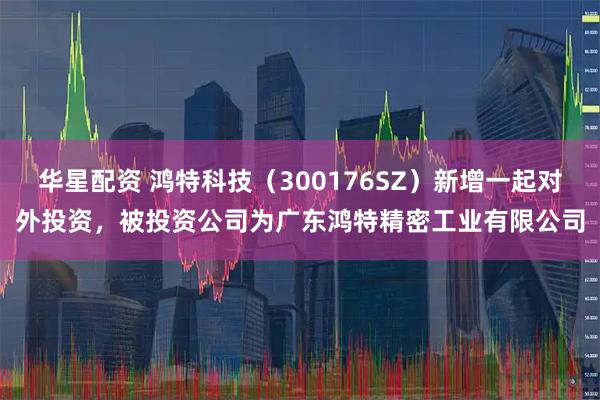 华星配资 鸿特科技（300176SZ）新增一起对外投资，被投资公司为广东鸿特精密工业有限公司