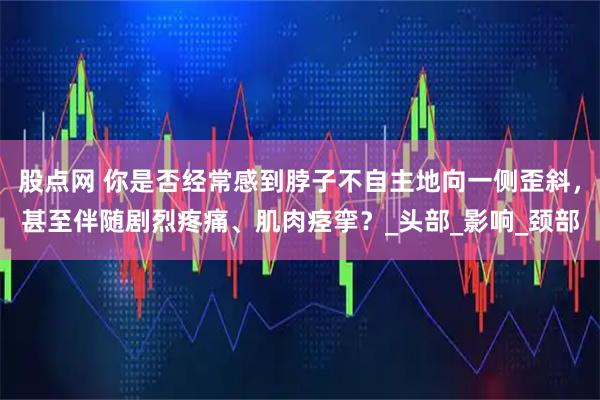 股点网 你是否经常感到脖子不自主地向一侧歪斜,甚至伴随剧烈疼痛、肌肉痉挛?_头部_影响_颈部