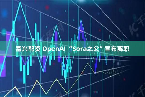 富兴配资 OpenAI “Sora之父”宣布离职