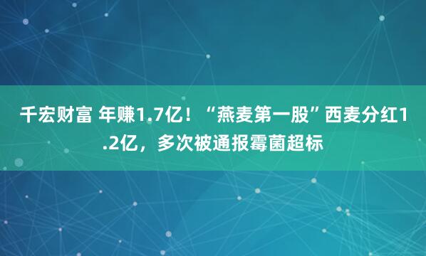 千宏财富 年赚1.7亿！“燕麦第一股”西麦分红1.2亿，多次被通报霉菌超标