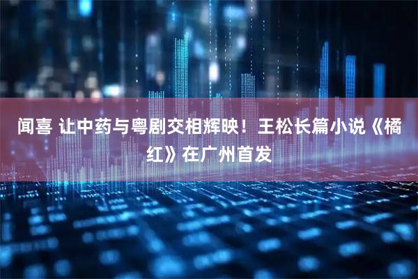闻喜 让中药与粤剧交相辉映！王松长篇小说《橘红》在广州首发