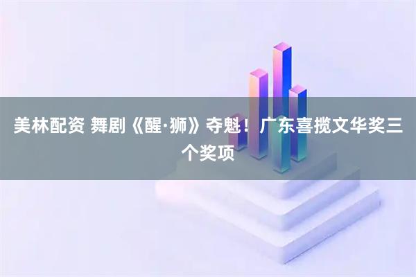 美林配资 舞剧《醒·狮》夺魁！广东喜揽文华奖三个奖项