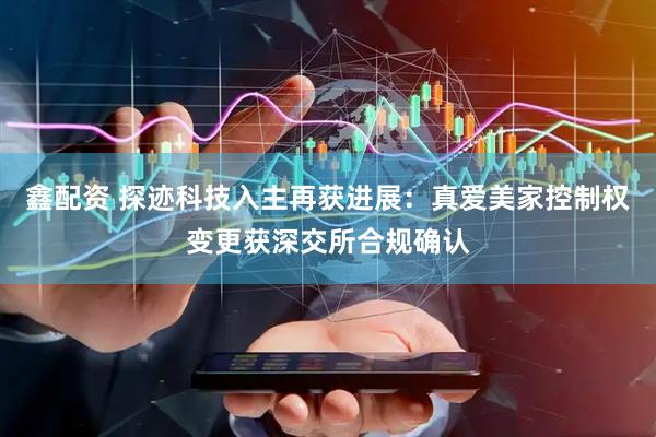 鑫配资 探迹科技入主再获进展：真爱美家控制权变更获深交所合规确认
