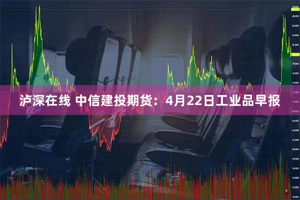 泸深在线 中信建投期货：4月22日工业品早报