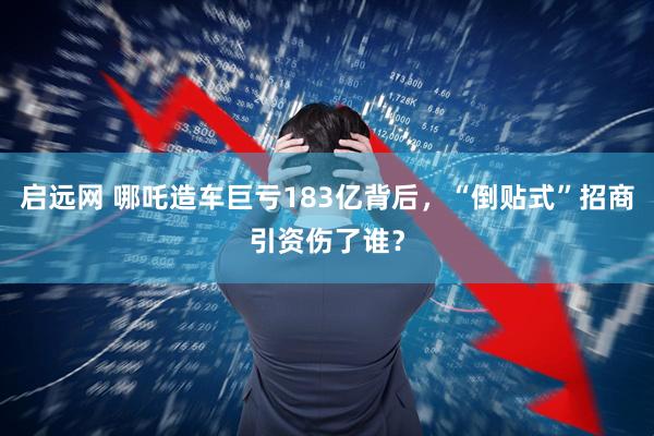 启远网 哪吒造车巨亏183亿背后，“倒贴式”招商引资伤了谁？