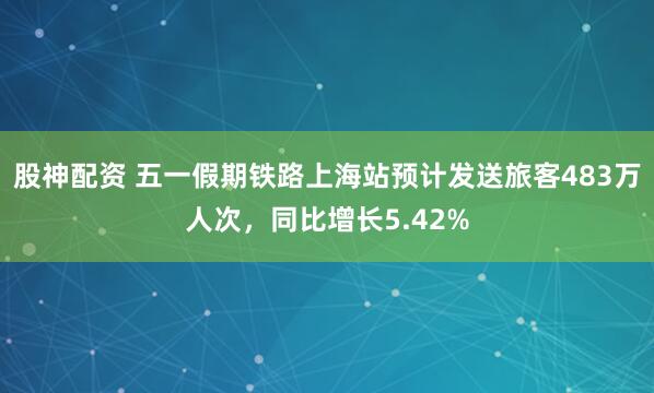 股神配资 五一假期铁路上海站预计发送旅客483万人次，同比增长5.42%