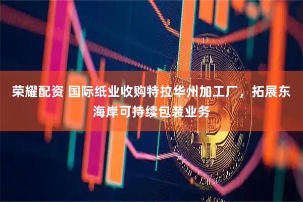 荣耀配资 国际纸业收购特拉华州加工厂，拓展东海岸可持续包装业务