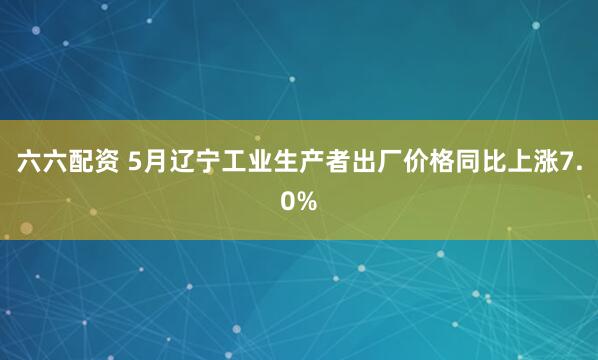 六六配资 5月辽宁工业生产者出厂价格同比上涨7.0%