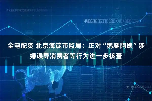 全电配资 北京海淀市监局：正对“鹅腿阿姨”涉嫌误导消费者等行为进一步核查