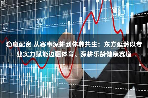 稳赢配资 从赛事深耕到体养共生：东方延龄以专业实力赋能边疆体育、深耕乐龄健康赛道