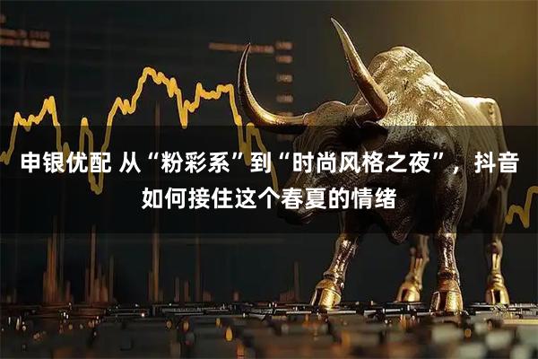 申银优配 从“粉彩系”到“时尚风格之夜”，抖音如何接住这个春夏的情绪