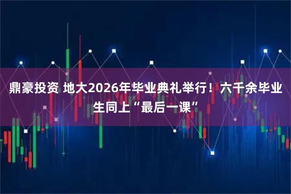 鼎豪投资 地大2026年毕业典礼举行！六千余毕业生同上“最后一课”