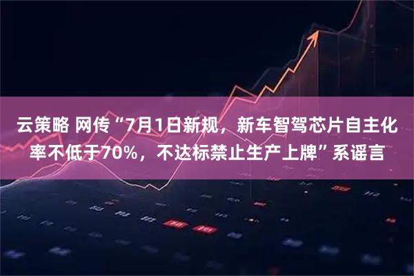 云策略 网传“7月1日新规，新车智驾芯片自主化率不低于70%，不达标禁止生产上牌”系谣言