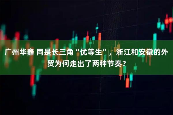 广州华鑫 同是长三角“优等生”，浙江和安徽的外贸为何走出了两种节奏？