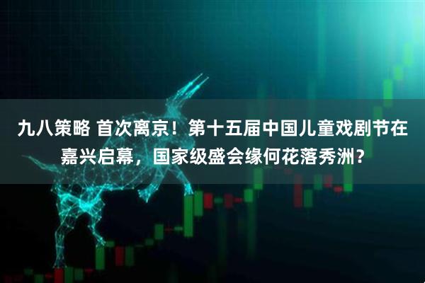 九八策略 首次离京！第十五届中国儿童戏剧节在嘉兴启幕，国家级盛会缘何花落秀洲？