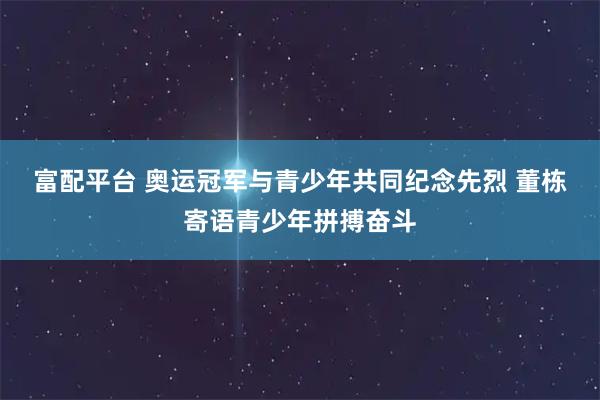 富配平台 奥运冠军与青少年共同纪念先烈 董栋寄语青少年拼搏奋斗