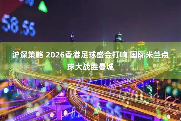 沪深策略 2026香港足球盛会打响 国际米兰点球大战胜曼城