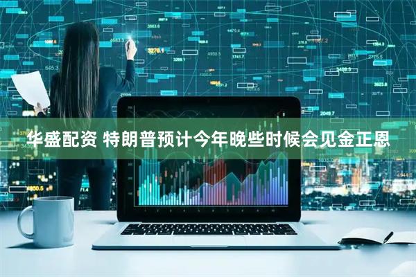 华盛配资 特朗普预计今年晚些时候会见金正恩