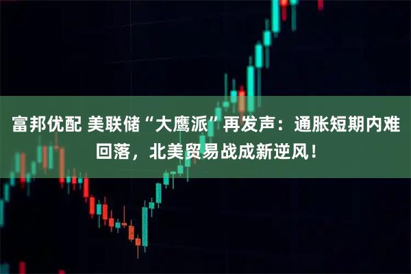 富邦优配 美联储“大鹰派”再发声：通胀短期内难回落，北美贸易战成新逆风！