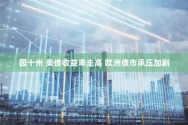 园十州 美债收益率走高 欧洲债市承压加剧